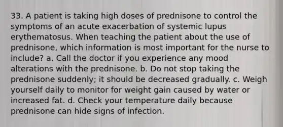 33. A patient is taking high doses of prednisone to control the symptoms of an acute exacerbation of systemic lupus erythematosus. When teaching the patient about the use of prednisone, which information is most important for the nurse to include? a. Call the doctor if you experience any mood alterations with the prednisone. b. Do not stop taking the prednisone suddenly; it should be decreased gradually. c. Weigh yourself daily to monitor for weight gain caused by water or increased fat. d. Check your temperature daily because prednisone can hide signs of infection.