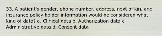 33. A patient's gender, phone number, address, next of kin, and insurance policy holder information would be considered what kind of data? a. Clinical data b. Authorization data c. Administrative data d. Consent data