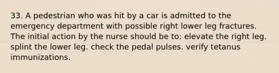 33. A pedestrian who was hit by a car is admitted to the emergency department with possible right lower leg fractures. The initial action by the nurse should be to: elevate the right leg. splint the lower leg. check the pedal pulses. verify tetanus immunizations.