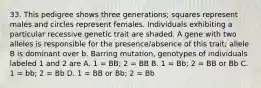 33. This pedigree shows three generations; squares represent males and circles represent females. Individuals exhibiting a particular recessive genetic trait are shaded. A gene with two alleles is responsible for the presence/absence of this trait; allele B is dominant over b. Barring mutation, genotypes of individuals labeled 1 and 2 are A. 1 = BB; 2 = BB B. 1 = Bb; 2 = BB or Bb C. 1 = bb; 2 = Bb D. 1 = BB or Bb; 2 = Bb