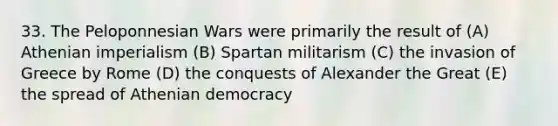 33. The Peloponnesian Wars were primarily the result of (A) Athenian imperialism (B) Spartan militarism (C) the invasion of Greece by Rome (D) the conquests of Alexander the Great (E) the spread of Athenian democracy