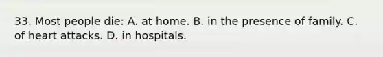 33. Most people die: A. at home. B. in the presence of family. C. of heart attacks. D. in hospitals.