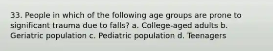 33. People in which of the following age groups are prone to significant trauma due to falls? a. College-aged adults b. Geriatric population c. Pediatric population d. Teenagers