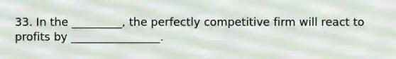 33. In the _________, the perfectly competitive firm will react to profits by ________________.