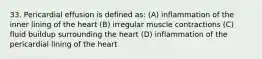 33. Pericardial effusion is defined as: (A) inflammation of the inner lining of the heart (B) irregular muscle contractions (C) fluid buildup surrounding the heart (D) inflammation of the pericardial lining of the heart