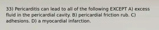 33) Pericarditis can lead to all of the following EXCEPT A) excess fluid in the pericardial cavity. B) pericardial friction rub. C) adhesions. D) a myocardial infarction.