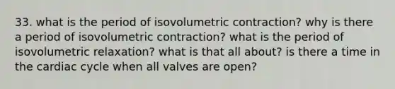 33. what is the period of isovolumetric contraction? why is there a period of isovolumetric contraction? what is the period of isovolumetric relaxation? what is that all about? is there a time in the cardiac cycle when all valves are open?