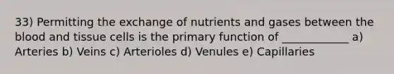 33) Permitting the exchange of nutrients and gases between the blood and tissue cells is the primary function of ____________ a) Arteries b) Veins c) Arterioles d) Venules e) Capillaries