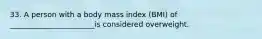 33. A person with a body mass index (BMI) of _______________________is considered overweight.