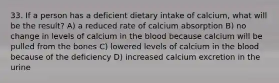 33. If a person has a deficient dietary intake of calcium, what will be the result? A) a reduced rate of calcium absorption B) no change in levels of calcium in the blood because calcium will be pulled from the bones C) lowered levels of calcium in the blood because of the deficiency D) increased calcium excretion in the urine