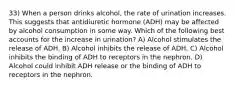 33) When a person drinks alcohol, the rate of urination increases. This suggests that antidiuretic hormone (ADH) may be affected by alcohol consumption in some way. Which of the following best accounts for the increase in urination? A) Alcohol stimulates the release of ADH. B) Alcohol inhibits the release of ADH. C) Alcohol inhibits the binding of ADH to receptors in the nephron. D) Alcohol could inhibit ADH release or the binding of ADH to receptors in the nephron.