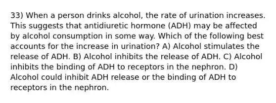 33) When a person drinks alcohol, the rate of urination increases. This suggests that antidiuretic hormone (ADH) may be affected by alcohol consumption in some way. Which of the following best accounts for the increase in urination? A) Alcohol stimulates the release of ADH. B) Alcohol inhibits the release of ADH. C) Alcohol inhibits the binding of ADH to receptors in the nephron. D) Alcohol could inhibit ADH release or the binding of ADH to receptors in the nephron.