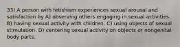 33) A person with fetishism experiences sexual arousal and satisfaction by A) observing others engaging in sexual activities. B) having sexual activity with children. C) using objects of sexual stimulation. D) centering sexual activity on objects or nongenital body parts.