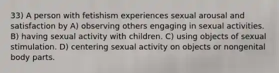 33) A person with fetishism experiences sexual arousal and satisfaction by A) observing others engaging in sexual activities. B) having sexual activity with children. C) using objects of sexual stimulation. D) centering sexual activity on objects or nongenital body parts.