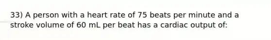 33) A person with a heart rate of 75 beats per minute and a stroke volume of 60 mL per beat has a cardiac output of: