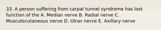 33. A person suffering from carpal tunnel syndrome has lost function of the A. Median nerve B. Radial nerve C. Musculocutaneous nerve D. Ulnar nerve E. Axillary nerve