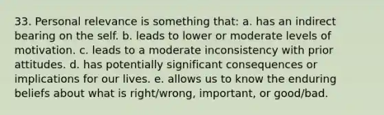 33. Personal relevance is something that: a. has an indirect bearing on the self. b. leads to lower or moderate levels of motivation. c. leads to a moderate inconsistency with prior attitudes. d. has potentially significant consequences or implications for our lives. e. allows us to know the enduring beliefs about what is right/wrong, important, or good/bad.