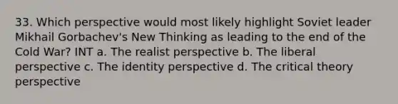 33. Which perspective would most likely highlight Soviet leader Mikhail Gorbachev's New Thinking as leading to the end of the Cold War? INT a. The realist perspective b. The liberal perspective c. The identity perspective d. The critical theory perspective