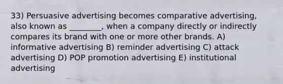 33) Persuasive advertising becomes comparative advertising, also known as ________, when a company directly or indirectly compares its brand with one or more other brands. A) informative advertising B) reminder advertising C) attack advertising D) POP promotion advertising E) institutional advertising