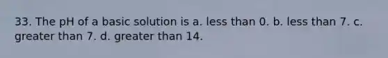 33. The pH of a basic solution is a. less than 0. b. less than 7. c. greater than 7. d. greater than 14.