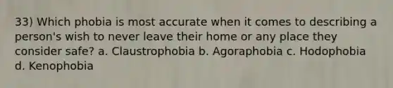 33) Which phobia is most accurate when it comes to describing a person's wish to never leave their home or any place they consider safe? a. Claustrophobia b. Agoraphobia c. Hodophobia d. Kenophobia