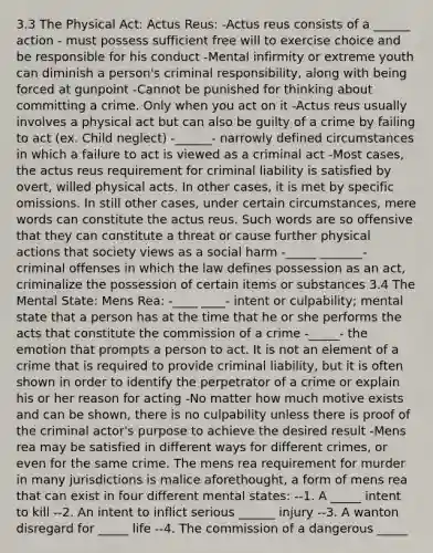 3.3 The Physical Act: Actus Reus: -Actus reus consists of a ______ action - must possess sufficient free will to exercise choice and be responsible for his conduct -Mental infirmity or extreme youth can diminish a person's criminal responsibility, along with being forced at gunpoint -Cannot be punished for thinking about committing a crime. Only when you act on it -Actus reus usually involves a physical act but can also be guilty of a crime by failing to act (ex. Child neglect) -______- narrowly defined circumstances in which a failure to act is viewed as a criminal act -Most cases, the actus reus requirement for criminal liability is satisfied by overt, willed physical acts. In other cases, it is met by specific omissions. In still other cases, under certain circumstances, mere words can constitute the actus reus. Such words are so offensive that they can constitute a threat or cause further physical actions that society views as a social harm -_____ _______- criminal offenses in which the law defines possession as an act, criminalize the possession of certain items or substances 3.4 The Mental State: Mens Rea: -____ ____- intent or culpability; mental state that a person has at the time that he or she performs the acts that constitute the commission of a crime -_____- the emotion that prompts a person to act. It is not an element of a crime that is required to provide criminal liability, but it is often shown in order to identify the perpetrator of a crime or explain his or her reason for acting -No matter how much motive exists and can be shown, there is no culpability unless there is proof of the criminal actor's purpose to achieve the desired result -Mens rea may be satisfied in different ways for different crimes, or even for the same crime. The mens rea requirement for murder in many jurisdictions is malice aforethought, a form of mens rea that can exist in four different mental states: --1. A _____ intent to kill --2. An intent to inflict serious ______ injury --3. A wanton disregard for _____ life --4. The commission of a dangerous _____