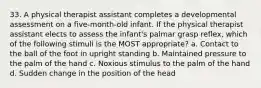 33. A physical therapist assistant completes a developmental assessment on a five-month-old infant. If the physical therapist assistant elects to assess the infant's palmar grasp reflex, which of the following stimuli is the MOST appropriate? a. Contact to the ball of the foot in upright standing b. Maintained pressure to the palm of the hand c. Noxious stimulus to the palm of the hand d. Sudden change in the position of the head