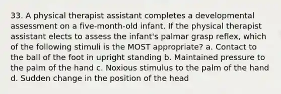 33. A physical therapist assistant completes a developmental assessment on a five-month-old infant. If the physical therapist assistant elects to assess the infant's palmar grasp reflex, which of the following stimuli is the MOST appropriate? a. Contact to the ball of the foot in upright standing b. Maintained pressure to the palm of the hand c. Noxious stimulus to the palm of the hand d. Sudden change in the position of the head