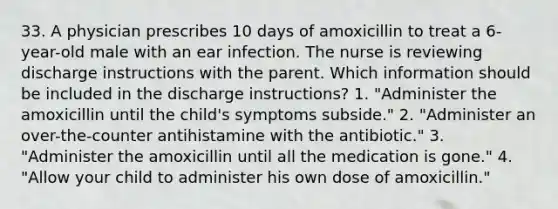 33. A physician prescribes 10 days of amoxicillin to treat a 6-year-old male with an ear infection. The nurse is reviewing discharge instructions with the parent. Which information should be included in the discharge instructions? 1. "Administer the amoxicillin until the child's symptoms subside." 2. "Administer an over-the-counter antihistamine with the antibiotic." 3. "Administer the amoxicillin until all the medication is gone." 4. "Allow your child to administer his own dose of amoxicillin."