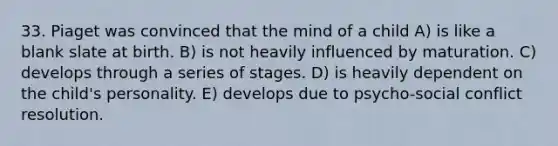 33. Piaget was convinced that the mind of a child A) is like a blank slate at birth. B) is not heavily influenced by maturation. C) develops through a series of stages. D) is heavily dependent on the child's personality. E) develops due to psycho-social conflict resolution.