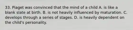 33. Piaget was convinced that the mind of a child A. is like a blank slate at birth. B. is not heavily influenced by maturation. C. develops through a series of stages. D. is heavily dependent on the child's personality.