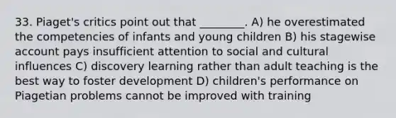 33. Piaget's critics point out that ________. A) he overestimated the competencies of infants and young children B) his stagewise account pays insufficient attention to social and cultural influences C) discovery learning rather than adult teaching is the best way to foster development D) children's performance on Piagetian problems cannot be improved with training