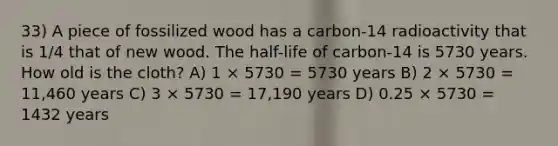 33) A piece of fossilized wood has a carbon-14 radioactivity that is 1/4 that of new wood. The half-life of carbon-14 is 5730 years. How old is the cloth? A) 1 × 5730 = 5730 years B) 2 × 5730 = 11,460 years C) 3 × 5730 = 17,190 years D) 0.25 × 5730 = 1432 years