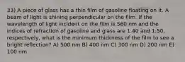 33) A piece of glass has a thin film of gasoline floating on it. A beam of light is shining perpendicular on the film. If the wavelength of light incident on the film is 560 nm and the indices of refraction of gasoline and glass are 1.40 and 1.50, respectively, what is the minimum thickness of the film to see a bright reflection? A) 500 nm B) 400 nm C) 300 nm D) 200 nm E) 100 nm