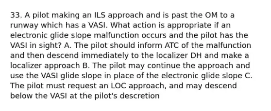 33. A pilot making an ILS approach and is past the OM to a runway which has a VASI. What action is appropriate if an electronic glide slope malfunction occurs and the pilot has the VASI in sight? A. The pilot should inform ATC of the malfunction and then descend immediately to the localizer DH and make a localizer approach B. The pilot may continue the approach and use the VASI glide slope in place of the electronic glide slope C. The pilot must request an LOC approach, and may descend below the VASI at the pilot's descretion