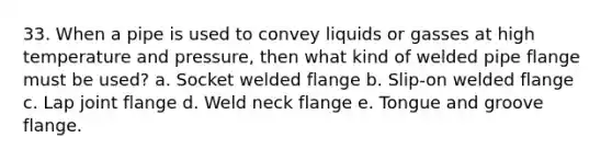 33. When a pipe is used to convey liquids or gasses at high temperature and pressure, then what kind of welded pipe flange must be used? a. Socket welded flange b. Slip-on welded flange c. Lap joint flange d. Weld neck flange e. Tongue and groove flange.