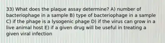 33) What does the plaque assay determine? A) number of bacteriophage in a sample B) type of bacteriophage in a sample C) if the phage is a lysogenic phage D) if the virus can grow in a live animal host E) if a given drug will be useful in treating a given viral infection