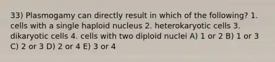 33) Plasmogamy can directly result in which of the following? 1. cells with a single haploid nucleus 2. heterokaryotic cells 3. dikaryotic cells 4. cells with two diploid nuclei A) 1 or 2 B) 1 or 3 C) 2 or 3 D) 2 or 4 E) 3 or 4