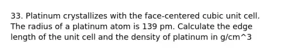 33. Platinum crystallizes with the face-centered cubic unit cell. The radius of a platinum atom is 139 pm. Calculate the edge length of the unit cell and the density of platinum in g/cm^3