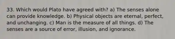 33. Which would Plato have agreed with? a) The senses alone can provide knowledge. b) Physical objects are eternal, perfect, and unchanging. c) Man is the measure of all things. d) The senses are a source of error, illusion, and ignorance.