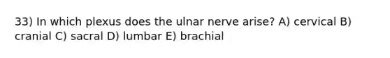 33) In which plexus does the ulnar nerve arise? A) cervical B) cranial C) sacral D) lumbar E) brachial