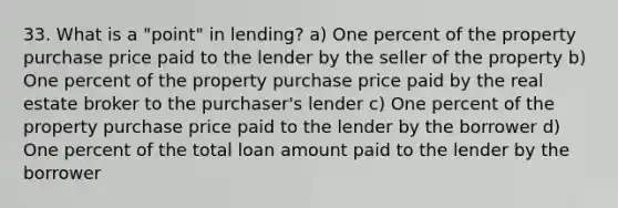 33. What is a "point" in lending? a) One percent of the property purchase price paid to the lender by the seller of the property b) One percent of the property purchase price paid by the real estate broker to the purchaser's lender c) One percent of the property purchase price paid to the lender by the borrower d) One percent of the total loan amount paid to the lender by the borrower