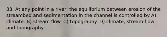 33. At any point in a river, the equilibrium between erosion of the streambed and sedimentation in the channel is controlled by A) climate. B) stream flow. C) topography. D) climate, stream flow, and topography.