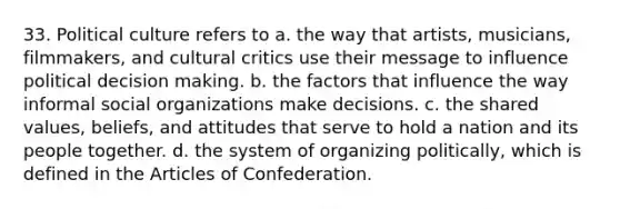 33. Political culture refers to a. the way that artists, musicians, filmmakers, and cultural critics use their message to influence political <a href='https://www.questionai.com/knowledge/kuI1pP196d-decision-making' class='anchor-knowledge'>decision making</a>. b. the factors that influence the way informal <a href='https://www.questionai.com/knowledge/kvNZfirg0w-social-organizations' class='anchor-knowledge'>social organizations</a> make decisions. c. the shared values, beliefs, and attitudes that serve to hold a nation and its people together. d. the system of organizing politically, which is defined in <a href='https://www.questionai.com/knowledge/k5NDraRCFC-the-articles-of-confederation' class='anchor-knowledge'>the articles of confederation</a>.