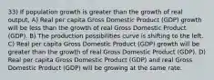 33) If population growth is greater than the growth of real output, A) Real per capita Gross Domestic Product (GDP) growth will be less than the growth of real Gross Domestic Product (GDP). B) The production possibilities curve is shifting to the left. C) Real per capita Gross Domestic Product (GDP) growth will be greater than the growth of real Gross Domestic Product (GDP). D) Real per capita Gross Domestic Product (GDP) and real Gross Domestic Product (GDP) will be growing at the same rate.