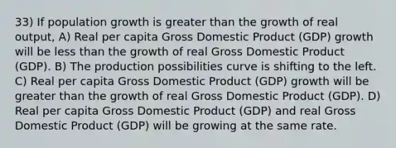 33) If population growth is greater than the growth of real output, A) Real per capita Gross Domestic Product (GDP) growth will be less than the growth of real Gross Domestic Product (GDP). B) The production possibilities curve is shifting to the left. C) Real per capita Gross Domestic Product (GDP) growth will be greater than the growth of real Gross Domestic Product (GDP). D) Real per capita Gross Domestic Product (GDP) and real Gross Domestic Product (GDP) will be growing at the same rate.