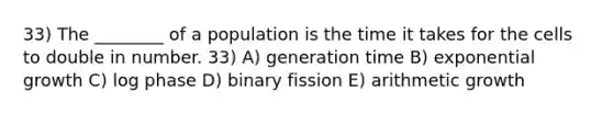 33) The ________ of a population is the time it takes for the cells to double in number. 33) A) generation time B) exponential growth C) log phase D) binary fission E) arithmetic growth