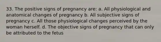 33. The positive signs of pregnancy are: a. All physiological and anatomical changes of pregnancy b. All subjective signs of pregnancy c. All those physiological changes perceived by the woman herself. d. The objective signs of pregnancy that can only be attributed to the fetus