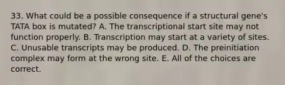 33. What could be a possible consequence if a structural gene's TATA box is mutated? A. The transcriptional start site may not function properly. B. Transcription may start at a variety of sites. C. Unusable transcripts may be produced. D. The preinitiation complex may form at the wrong site. E. All of the choices are correct.