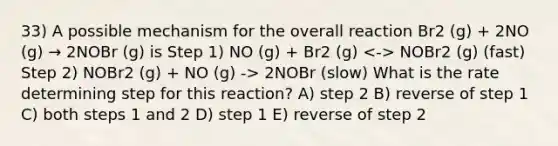 33) A possible mechanism for the overall reaction Br2 (g) + 2NO (g) → 2NOBr (g) is Step 1) NO (g) + Br2 (g) NOBr2 (g) (fast) Step 2) NOBr2 (g) + NO (g) -> 2NOBr (slow) What is the rate determining step for this reaction? A) step 2 B) reverse of step 1 C) both steps 1 and 2 D) step 1 E) reverse of step 2